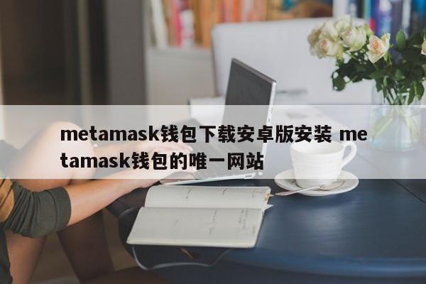 metamask钱包下载安卓版安装 metamask钱包的唯一网站