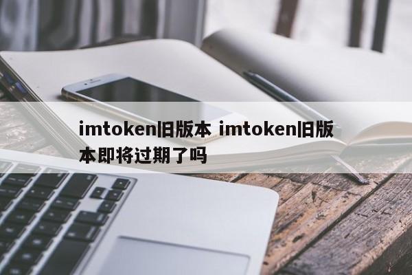 imtoken旧版本 imtoken旧版本即将过期了吗