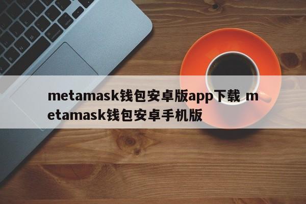 metamask钱包安卓版app下载 metamask钱包安卓手机版